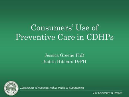 Department of Planning, Public Policy & Management The University of Oregon Consumers’ Use of Preventive Care in CDHPs Jessica Greene PhD Judith Hibbard.