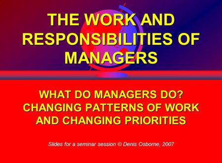 1 THE WORK AND RESPONSIBILITIES OF MANAGERS WHAT DO MANAGERS DO? CHANGING PATTERNS OF WORK AND CHANGING PRIORITIES Slides for a seminar session © Denis.