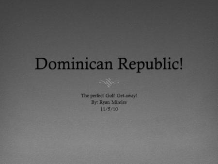 Dominican Republic! The perfect Golf Get-away! By: Ryan Mireles 11/5/10.