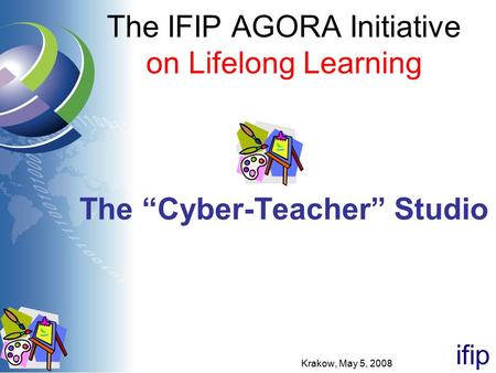 Ifip The IFIP AGORA Initiative on Lifelong Learning The “Cyber-Teacher” Studio Krakow, May 5, 2008.