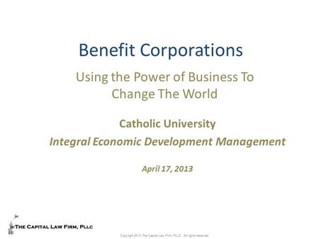 Copyright 2013 The Capital Law Firm, PLLC. All rights reserved. Benefit Corporations Using the Power of Business To Change The World Catholic University.