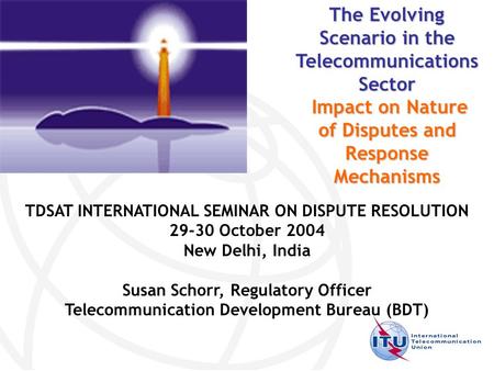 TDSAT INTERNATIONAL SEMINAR ON DISPUTE RESOLUTION 29-30 October 2004 New Delhi, India Susan Schorr, Regulatory Officer Telecommunication Development Bureau.