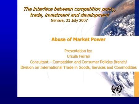 UNCTAD The interface between competition policy, trade, investment and development Geneva, 23 July 2007 Abuse of Market Power Presentation by: Ursula Ferrari.