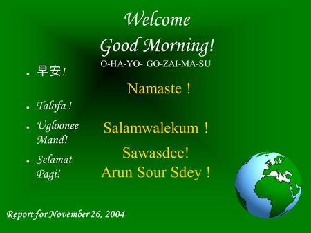 Welcome Good Morning! O-HA-YO- GO-ZAI-MA-SU Namaste ! Salamwalekum ! Sawasdee! Arun Sour Sdey ! ● 早安 ! ● Talofa ! ● Ugloonee Mand! ● Selamat Pagi! Report.