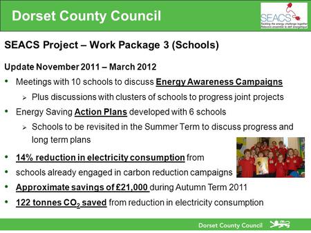 Dorset County Council SEACS Project – Work Package 3 (Schools) Update November 2011 – March 2012 Meetings with 10 schools to discuss Energy Awareness Campaigns.