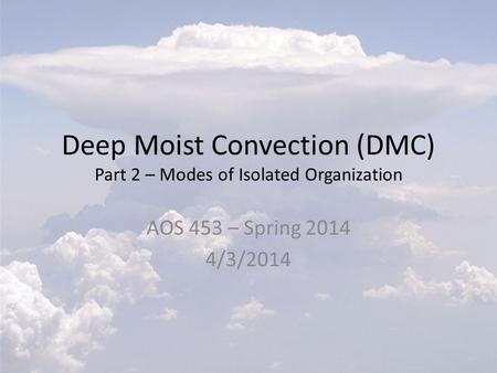 Deep Moist Convection (DMC) Part 2 – Modes of Isolated Organization AOS 453 – Spring 2014 4/3/2014.