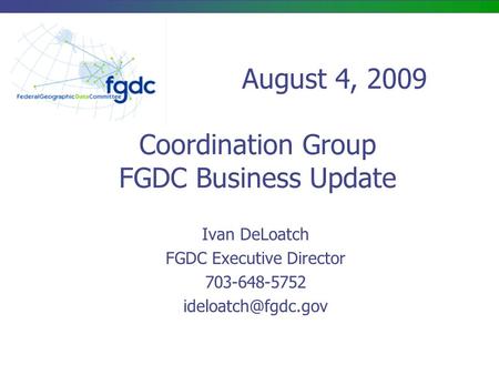 Coordination Group FGDC Business Update Ivan DeLoatch FGDC Executive Director 703-648-5752 August 4, 2009.