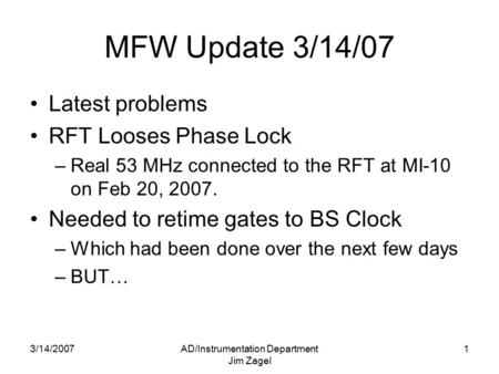 3/14/2007AD/Instrumentation Department Jim Zagel 1 MFW Update 3/14/07 Latest problems RFT Looses Phase Lock –Real 53 MHz connected to the RFT at MI-10.