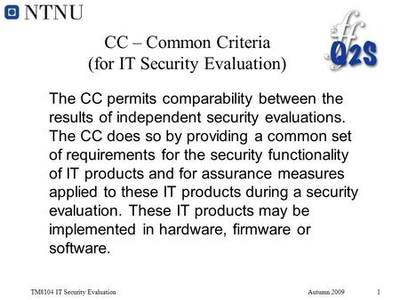 TM8104 IT Security EvaluationAutumn 20091 CC – Common Criteria (for IT Security Evaluation) The CC permits comparability between the results of independent.