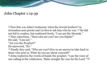 John Chapter 1:19-39 19 Now this was John’s testimony when the Jewish leaders [c] in Jerusalem sent priests and Levites to ask him who he was. 20 He did.