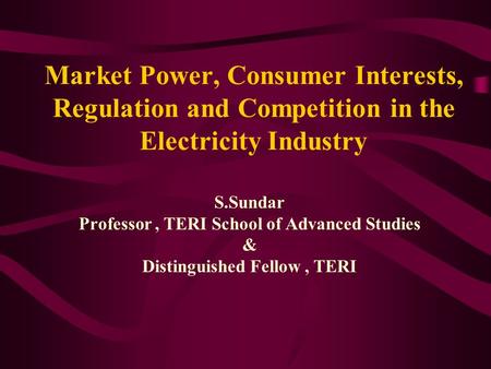 Market Power, Consumer Interests, Regulation and Competition in the Electricity Industry S.Sundar Professor, TERI School of Advanced Studies & Distinguished.