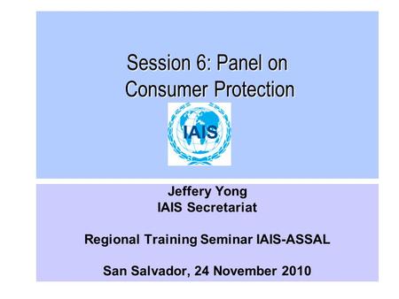 Session 6: Panel on Consumer Protection Jeffery Yong IAIS Secretariat Regional Training Seminar IAIS-ASSAL San Salvador, 24 November 2010.