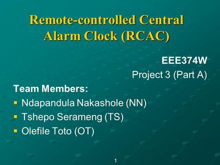 1 Remote-controlled Central Alarm Clock (RCAC) EEE374W Project 3 (Part A) Team Members:   Ndapandula Nakashole (NN)   Tshepo Serameng (TS)   Olefile.