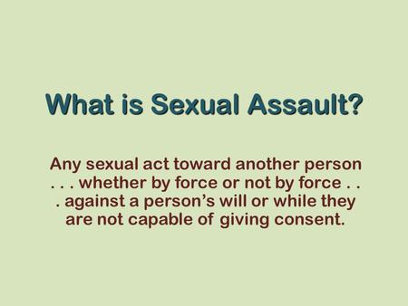 What is Sexual Assault? Any sexual act toward another person . . . whether by force or not by force . . . against a person’s will or while they are not.