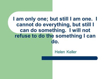 I am only one; but still I am one. I cannot do everything, but still I can do something. I will not refuse to do the something I can do. Helen Keller.