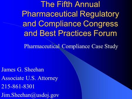 The Fifth Annual Pharmaceutical Regulatory and Compliance Congress and Best Practices Forum James G. Sheehan Associate U.S. Attorney 215-861-8301