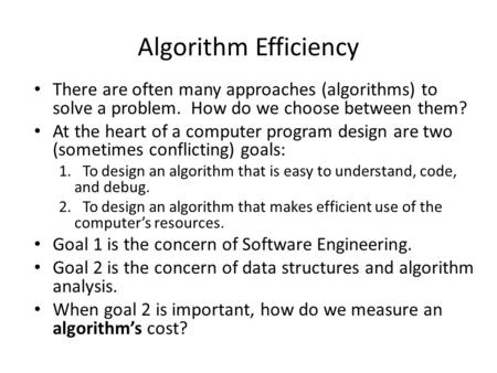 Algorithm Efficiency There are often many approaches (algorithms) to solve a problem. How do we choose between them? At the heart of a computer program.