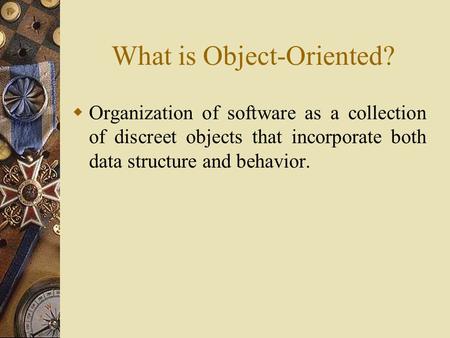 What is Object-Oriented?  Organization of software as a collection of discreet objects that incorporate both data structure and behavior.