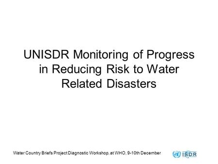 Water Country Briefs Project Diagnostic Workshop, at WHO, 9-10th December UNISDR Monitoring of Progress in Reducing Risk to Water Related Disasters.