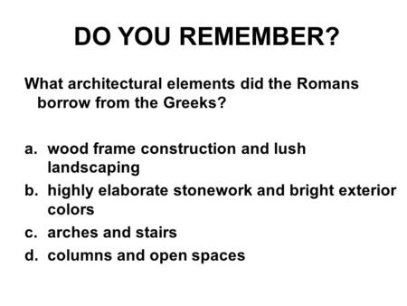 DO YOU REMEMBER? What architectural elements did the Romans borrow from the Greeks? a.wood frame construction and lush landscaping b.highly elaborate stonework.