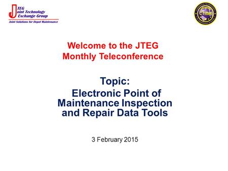 Welcome to the JTEG Monthly Teleconference Topic: Electronic Point of Maintenance Inspection and Repair Data Tools 3 February 2015.