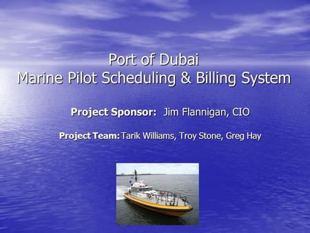 Port of Dubai Marine Pilot Scheduling & Billing System Project Sponsor:Jim Flannigan, CIO Project Team:Tarik Williams, Troy Stone, Greg Hay.