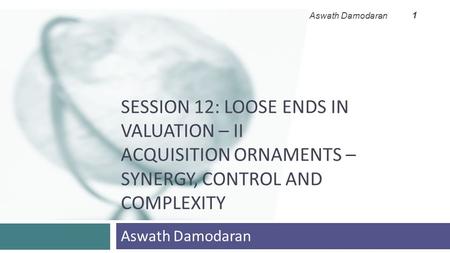 SESSION 12: LOOSE ENDS IN VALUATION – II ACQUISITION ORNAMENTS – SYNERGY, CONTROL AND COMPLEXITY Aswath Damodaran 1.