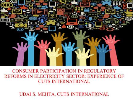 CONSUMER PARTICIPATION IN REGULATORY REFORMS IN ELECTRICITY SECTOR: EXPERIENCE OF CUTS INTERNATIONAL UDAI S. MEHTA, CUTS INTERNATIONAL.