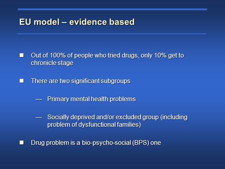 EU model – evidence based Out of 100% of people who tried drugs, only 10% get to chronicle stage Out of 100% of people who tried drugs, only 10% get to.