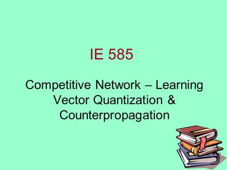 IE 585 Competitive Network – Learning Vector Quantization & Counterpropagation.