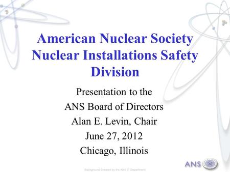 American Nuclear Society Nuclear Installations Safety Division Presentation to the ANS Board of Directors Alan E. Levin, Chair June 27, 2012 Chicago, Illinois.