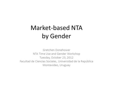 Market-based NTA by Gender Gretchen Donehower NTA Time Use and Gender Workshop Tuesday, October 23, 2012 Facultad de Ciencias Sociales, Universidad de.