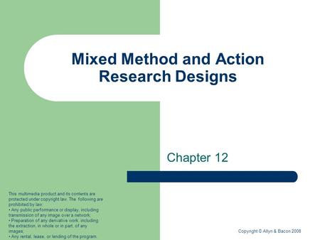 Copyright © Allyn & Bacon 2008 Mixed Method and Action Research Designs Chapter 12 This multimedia product and its contents are protected under copyright.