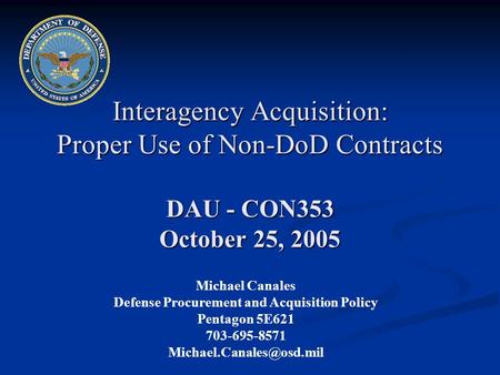 Interagency Acquisition: Proper Use of Non-DoD Contracts DAU - CON353 October 25, 2005 Michael Canales Defense Procurement and Acquisition Policy Pentagon.