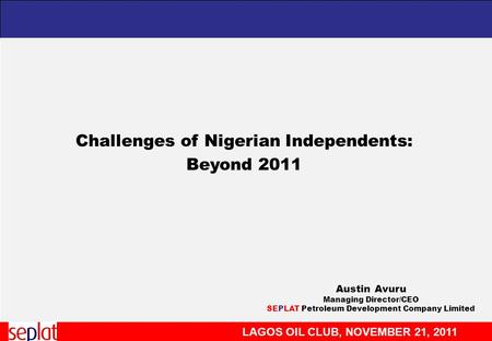 LAGOS OIL CLUB, NOVEMBER 21, 2011 Challenges of Nigerian Independents: Beyond 2011 Austin Avuru Managing Director/CEO SEPLAT Petroleum Development Company.