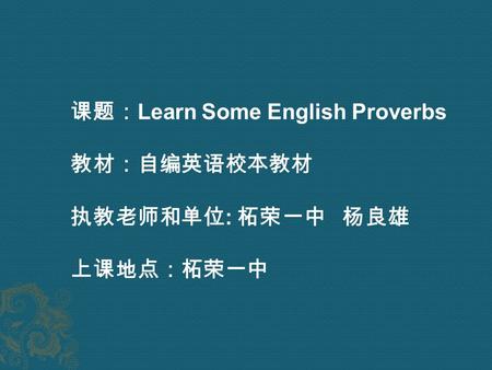 课题： Learn Some English Proverbs 教材：自编英语校本教材 执教老师和单位 : 柘荣一中 杨良雄 上课地点：柘荣一中.