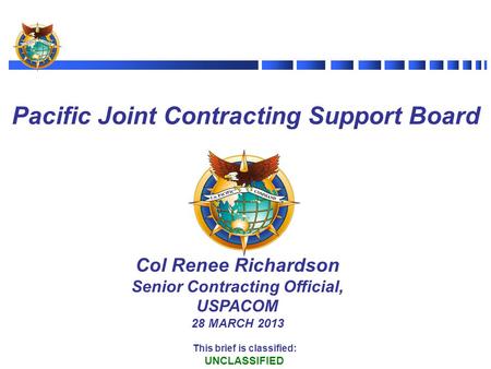 Col Renee Richardson Senior Contracting Official, USPACOM 28 MARCH 2013 Pacific Joint Contracting Support Board This brief is classified: UNCLASSIFIED.