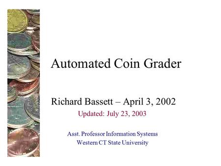 Automated Coin Grader Richard Bassett – April 3, 2002 Updated: July 23, 2003 Asst. Professor Information Systems Western CT State University.