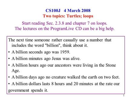 1 CS100J 4 March 2008 Two topics: Turtles; loops Start reading Sec. 2.3.8 and chapter 7 on loops. The lectures on the ProgramLive CD can be a big help.