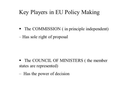 Key Players in EU Policy Making § The COMMISSION ( in principle independent) – Has sole right of proposal § The COUNCIL OF MINISTERS ( the member states.