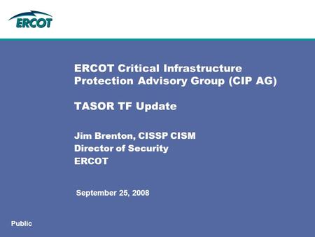 September 25, 2008 Public ERCOT Critical Infrastructure Protection Advisory Group (CIP AG) TASOR TF Update Jim Brenton, CISSP CISM Director of Security.