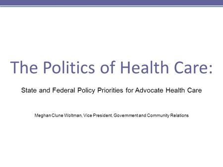 The Politics of Health Care: State and Federal Policy Priorities for Advocate Health Care Meghan Clune Woltman, Vice President, Government and Community.