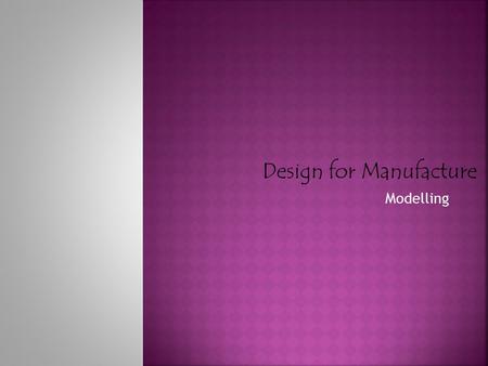 Modelling Design for Manufacture.  Plays a vital role in the process of designing. From conception to completion  Three dimensional models: Provides.