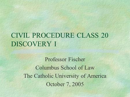 CIVIL PROCEDURE CLASS 20 DISCOVERY I Professor Fischer Columbus School of Law The Catholic University of America October 7, 2005.