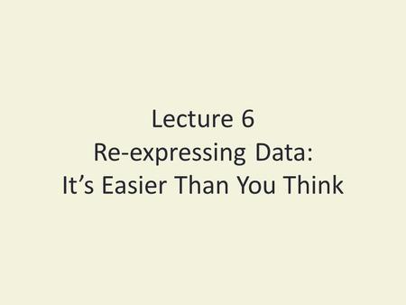 Lecture 6 Re-expressing Data: It’s Easier Than You Think.