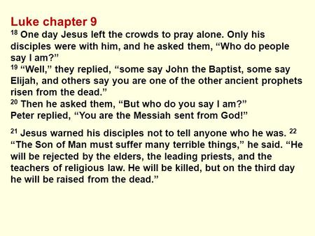 Luke chapter 9 18 One day Jesus left the crowds to pray alone. Only his disciples were with him, and he asked them, “Who do people say I am?” 19 “Well,”