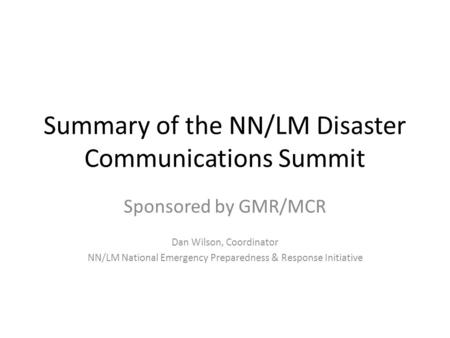 Summary of the NN/LM Disaster Communications Summit Sponsored by GMR/MCR Dan Wilson, Coordinator NN/LM National Emergency Preparedness & Response Initiative.