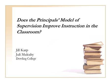 Does the Principals’ Model of Supervision Improve Instruction in the Classroom? Jill Karp Juli Mulcahy Dowling College.