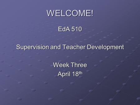 WELCOME! EdA 510 Supervision and Teacher Development Week Three April 18 th.