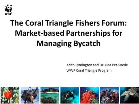 The Coral Triangle Fishers Forum: Market-based Partnerships for Managing Bycatch Keith Symington and Dr. Lida Pet-Soede WWF Coral Triangle Program.